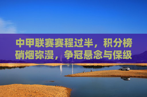 中甲联赛赛程过半，积分榜硝烟弥漫，争冠悬念与保级厮杀并存，中甲赛程过半，争冠悬念与保级厮杀硝烟弥漫