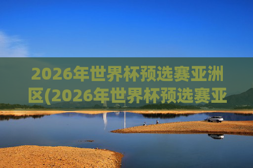 2026年世界杯预选赛亚洲区(2026年世界杯预选赛亚洲区)