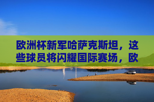 欧洲杯新军哈萨克斯坦,这些球员将闪耀国际赛场,欧洲杯新军哈萨克斯坦,球员将闪耀国际赛场