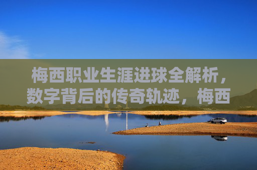 梅西职业生涯进球全解析，数字背后的传奇轨迹，梅西职业生涯进球全解析，数字背后的传奇轨迹