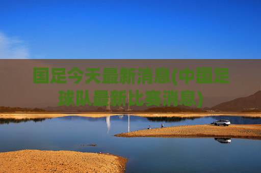 国足今天最新消息(中国足球队最新比赛消息)
