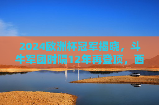 2024欧洲杯冠军揭晓，斗牛军团时隔12年再登顶，西班牙传控足球写就新传奇，斗牛军团12年再登顶！2024欧洲杯传控写新传奇