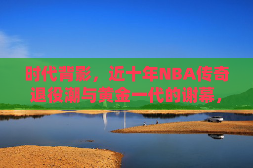 时代背影,近十年NBA传奇退役潮与黄金一代的谢幕,NBA黄金一代谢幕,近十年传奇退役潮的时代背影