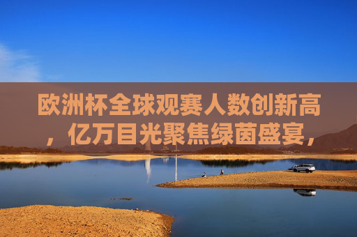 欧洲杯全球观赛人数创新高，亿万目光聚焦绿茵盛宴，欧洲杯全球观赛人数创新高，亿万目光聚焦绿茵盛宴