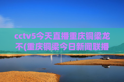cctv5今天直播重庆铜梁龙不(重庆铜梁今日新闻联播)