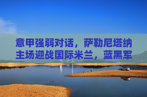 意甲强弱对话，萨勒尼塔纳主场迎战国际米兰，蓝黑军团能否轻取三分？意甲强弱对话，萨勒尼塔纳主场迎战国际米兰，蓝黑军团能否轻取三分