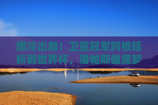 爆冷出局！卫冕冠军阿根廷折戟世界杯，潘帕斯雄鹰梦碎，爆冷！卫冕冠军阿根廷折戟世界杯，潘帕斯雄鹰梦碎