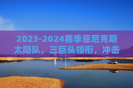 2023-2024赛季菲尼克斯太阳队，三巨头领衔，冲击西部之巅，2023-2024赛季菲尼克斯太阳，三巨头领衔冲击西部之巅