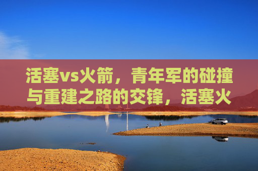 活塞vs火箭，青年军的碰撞与重建之路的交锋，活塞火箭，青年军碰撞与重建之路的交锋