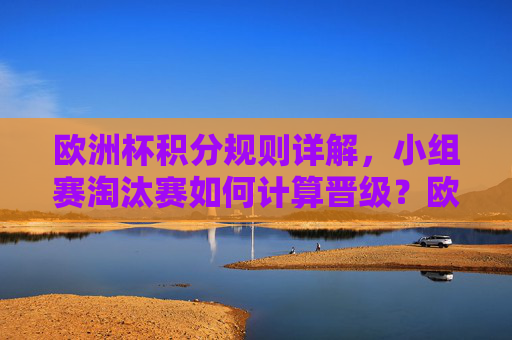 欧洲杯积分规则详解,小组赛淘汰赛如何计算晋级?欧洲杯积分规则详解,小组赛淘汰赛晋级计算