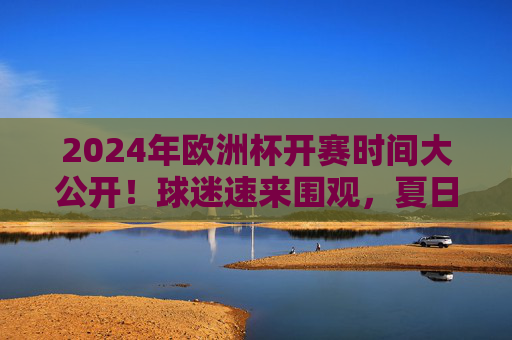 2024年欧洲杯开赛时间大公开!球迷速来围观,夏日足球盛宴即将启幕,2024年欧洲杯开赛时间大公开!球迷速来围观