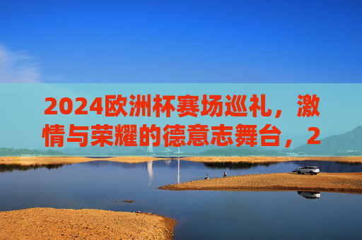 2024欧洲杯赛场巡礼，激情与荣耀的德意志舞台，2024欧洲杯，德意志的激情与荣耀舞台