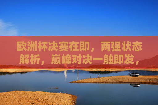 欧洲杯决赛在即，两强状态解析，巅峰对决一触即发，欧洲杯决赛在即，两强巅峰对决一触即发