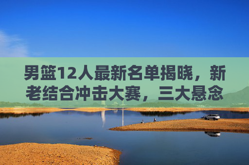 男篮12人最新名单揭晓，新老结合冲击大赛，三大悬念待解，男篮12人名单揭晓，新老结合冲击大赛，三大悬念待解