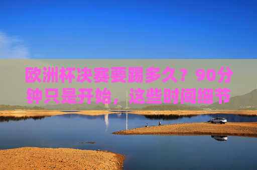 欧洲杯决赛要踢多久?90分钟只是开始,这些时间细节决定冠军归属