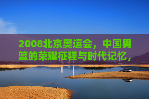 2008北京奥运会,中国男篮的荣耀征程与时代记忆,2008北京奥运会,中国男篮的荣耀征程与时代记忆