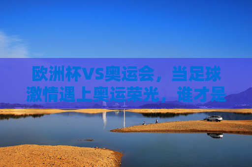 欧洲杯VS奥运会，当足球激情遇上奥运荣光，谁才是全球体育的顶流？欧洲杯VS奥运会，足球激情遇上奥运荣光，谁是全球体育顶流？