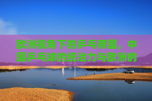欧洲视角下的乒乓帝国,中国乒乓球的统治力与欧洲的追赶之路,欧洲视角,乒乓帝国的统治力与欧洲追赶之路