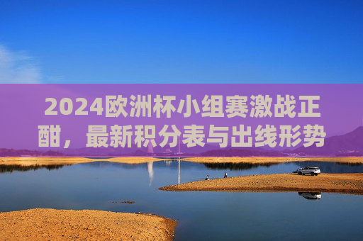 2024欧洲杯小组赛激战正酣,最新积分表与出线形势解析,2024欧洲杯小组赛激战,最新积分表与出线形势解析