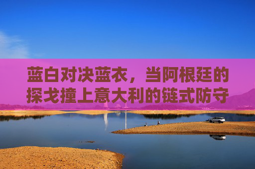 蓝白对决蓝衣,当阿根廷的探戈撞上意大利的链式防守,蓝白探戈VS蓝衣链式防守