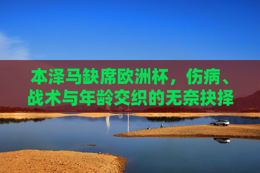 本泽马缺席欧洲杯，伤病、战术与年龄交织的无奈抉择，本泽马缺席欧洲杯，伤病、战术与年龄交织的无奈抉择