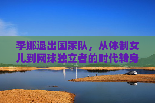 李娜退出国家队,从体制女儿到网球独立者的时代转身,李娜,从体制女儿到网球独立者的时代转身