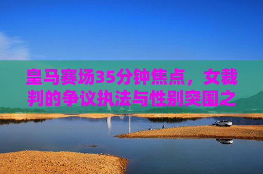 皇马赛场35分钟焦点，女裁判的争议执法与性别突围之路，皇马赛场35分钟焦点，女裁判争议执法与性别突围
