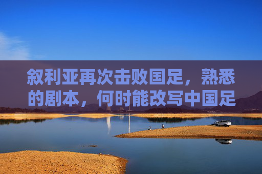 叙利亚再次击败国足,熟悉的剧本,何时能改写中国足球的宿命?叙利亚再胜国足,熟悉的剧本,中国足球宿命何时能改写?
