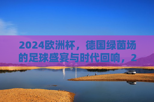 2024欧洲杯，德国绿茵场的足球盛宴与时代回响，2024欧洲杯，德国绿茵场的足球盛宴与时代回响