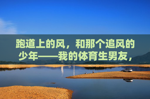 跑道上的风,和那个追风的少年——我的体育生男友,跑道风起,少年逐风,我的体育生男友
