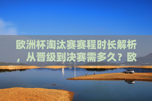 欧洲杯淘汰赛赛程时长解析,从晋级到决赛需多久?欧洲杯淘汰赛赛程时长,从晋级到决赛需多久?