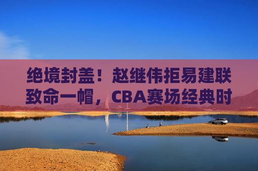 绝境封盖!赵继伟拒易建联致命一帽,CBA赛场经典时刻再现,绝境封盖!赵继伟拒易建联致命一帽,CBA经典时刻再现