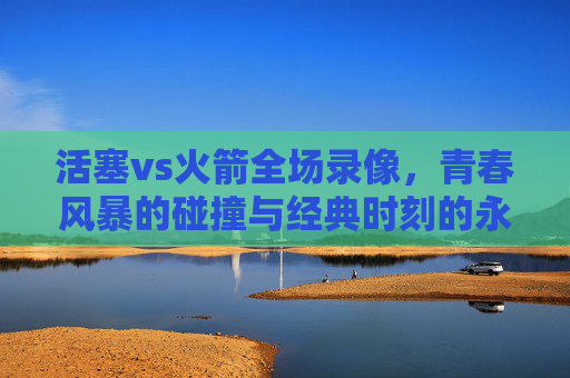 活塞vs火箭全场录像,青春风暴的碰撞与经典时刻的永恒
