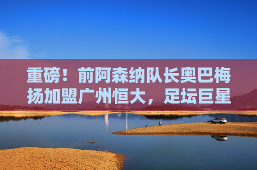重磅!前阿森纳队长奥巴梅扬加盟广州恒大,足坛巨星空降中超,奥巴梅扬空降广州恒大,足坛重磅转会!