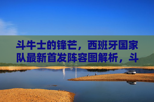 斗牛士的锋芒,西班牙国家队最新首发阵容图解析,斗牛士的锋芒,西班牙国家队最新首发阵容图解析