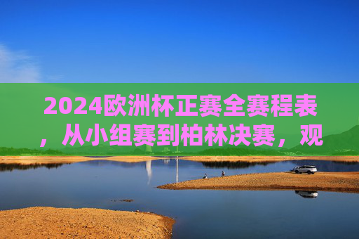 2024欧洲杯正赛全赛程表，从小组赛到柏林决赛，观赛指南看这里！2024欧洲杯正赛全赛程表及观赛指南，小组赛至柏林决赛