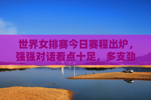 世界女排赛今日赛程出炉，强强对话看点十足，多支劲旅力争开门红，世界女排赛今日赛程，强强对话看点足，劲旅力争开门红