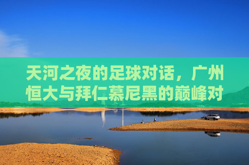天河之夜的足球对话，广州恒大与拜仁慕尼黑的巅峰对决，天河之夜，广州恒大与拜仁慕尼黑巅峰对决