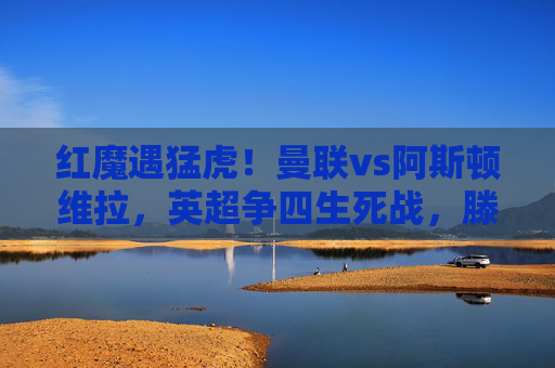 红魔遇猛虎！曼联vs阿斯顿维拉，英超争四生死战，滕哈格战术能否破局？曼联vs阿斯顿维拉，英超争四生死战，滕哈格战术能否破局？