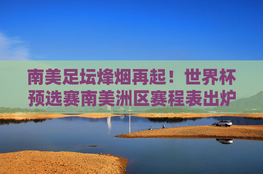 南美足坛烽烟再起！世界杯预选赛南美洲区赛程表出炉，18轮激战谁将挺进世界杯？南美世界杯预选赛18轮赛程出炉 晋级悬念点燃南美足坛
