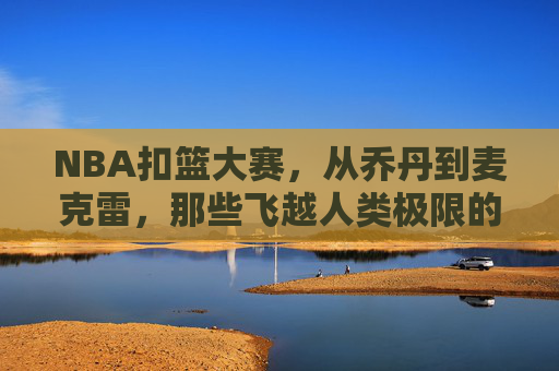NBA扣篮大赛,从乔丹到麦克雷,那些飞越人类极限的天才名单,NBA扣篮大赛,从乔丹到麦克雷的飞越极限天才群星