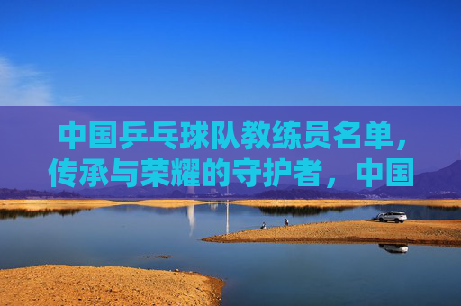 中国乒乓球队教练员名单,传承与荣耀的守护者,中国乒乓球队教练员,传承与荣耀的守护者