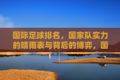 国际足球排名,国家队实力的晴雨表与背后的博弈,国际足球排名,国家队实力的晴雨表与背后的博弈
