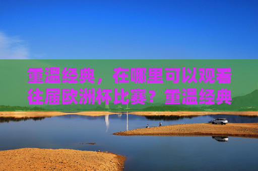 重温经典,在哪里可以观看往届欧洲杯比赛?重温经典,往届欧洲杯比赛观看指南