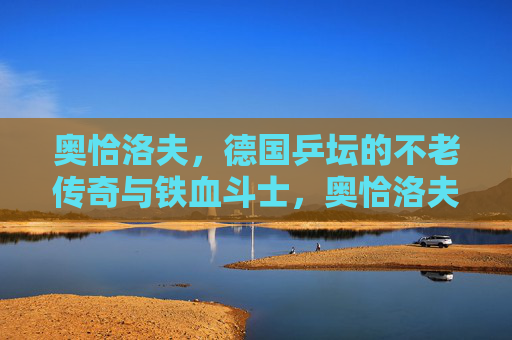 奥恰洛夫,德国乒坛的不老传奇与铁血斗士,奥恰洛夫,德国乒坛不老传奇与铁血斗士