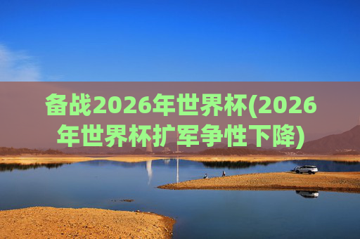 备战2026年世界杯(2026年世界杯扩军争性下降)