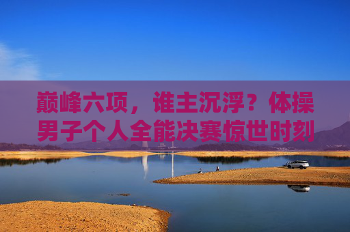 巅峰六项,谁主沉浮?体操男子个人全能决赛惊世时刻,巅峰六项谁主沉浮?男子全能决赛惊世时刻