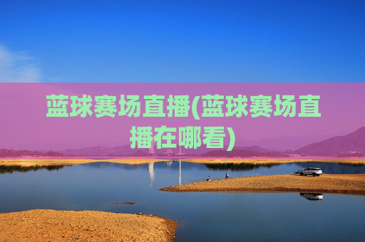 蓝球赛场直播(蓝球赛场直播在哪看)