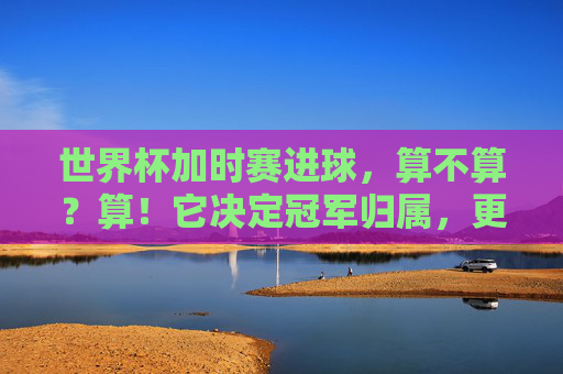 世界杯加时赛进球,算不算?算!它决定冠军归属,更定格传奇瞬间,世界杯加时赛进球,定冠军,铸传奇