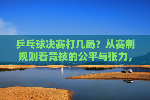 乒乓球决赛打几局?从赛制规则看竞技的公平与张力,乒乓球决赛赛制,局数、公平与张力的平衡